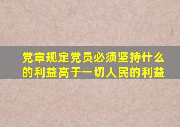 党章规定党员必须坚持什么的利益高于一切人民的利益