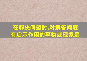 在解决问题时,对解答问题有启示作用的事物或现象是