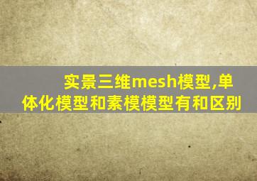 实景三维mesh模型,单体化模型和素模模型有和区别