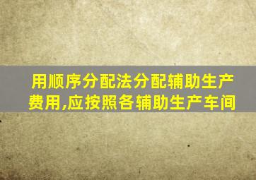 用顺序分配法分配辅助生产费用,应按照各辅助生产车间