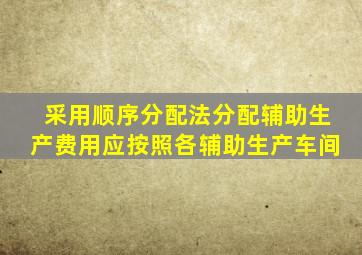 采用顺序分配法分配辅助生产费用应按照各辅助生产车间