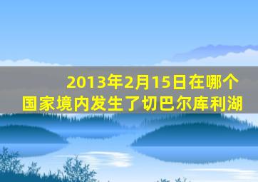 2013年2月15日在哪个国家境内发生了切巴尔库利湖