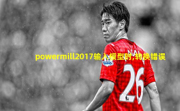 powermill2017输入模型时,转换错误