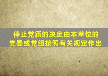 停止党籍的决定由本单位的党委或党组按照有关规定作出