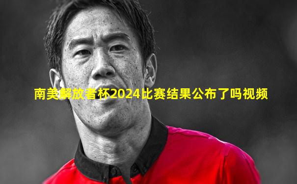 南美解放者杯2024比赛结果公布了吗视频