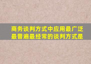 商务谈判方式中应用最广泛最普遍最经常的谈判方式是