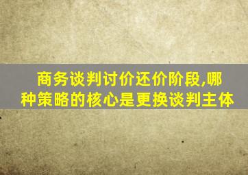 商务谈判讨价还价阶段,哪种策略的核心是更换谈判主体