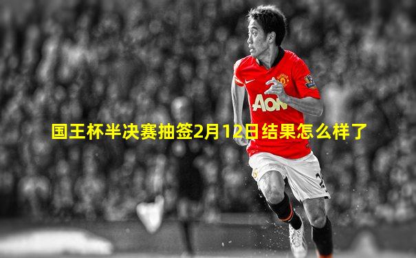 国王杯半决赛抽签2月12日结果怎么样了