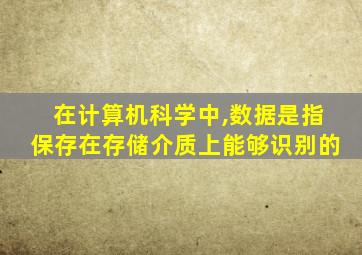 在计算机科学中,数据是指保存在存储介质上能够识别的