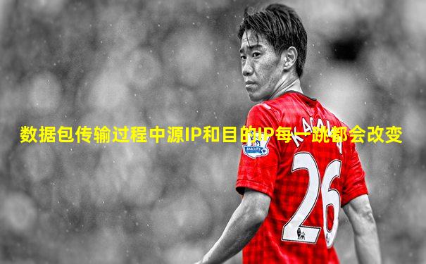 数据包传输过程中源IP和目的IP每一跳都会改变