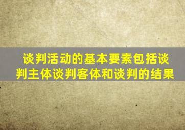 谈判活动的基本要素包括谈判主体谈判客体和谈判的结果