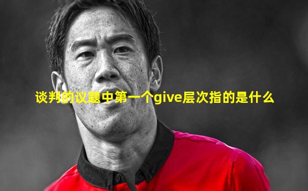 谈判的议题中第一个give层次指的是什么